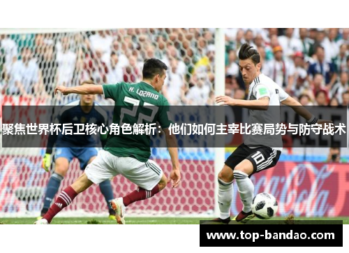 聚焦世界杯后卫核心角色解析：他们如何主宰比赛局势与防守战术