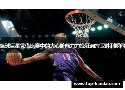 篮球巨星凭借比赛中的大心脏能力力挽狂澜捍卫胜利瞬间