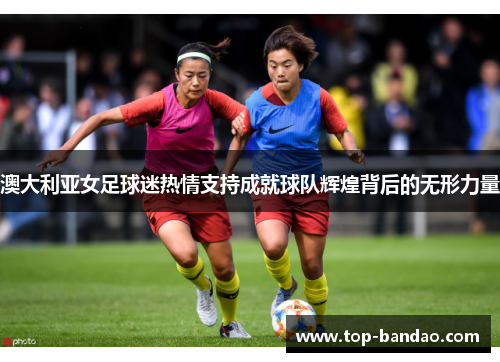 澳大利亚女足球迷热情支持成就球队辉煌背后的无形力量