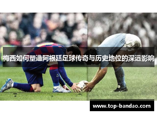 梅西如何塑造阿根廷足球传奇与历史地位的深远影响