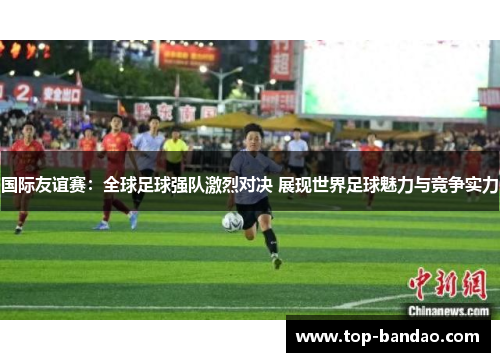 国际友谊赛：全球足球强队激烈对决 展现世界足球魅力与竞争实力