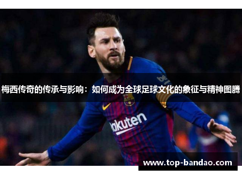 梅西传奇的传承与影响：如何成为全球足球文化的象征与精神图腾