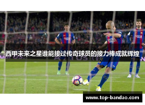 西甲未来之星谁能接过传奇球员的接力棒成就辉煌