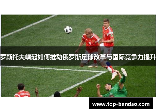 罗斯托夫崛起如何推动俄罗斯足球改革与国际竞争力提升