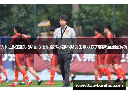 为何归化国脚只愿领取俱乐部薪水却不愿为国家队效力的背后原因解析