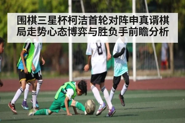 围棋三星杯柯洁首轮对阵申真谞棋局走势心态博弈与胜负手前瞻分析