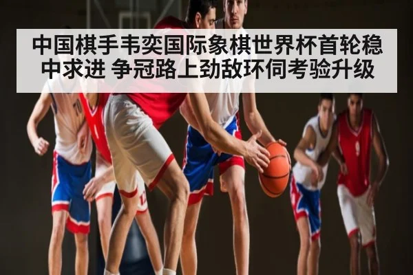 中国棋手韦奕国际象棋世界杯首轮稳中求进 争冠路上劲敌环伺考验升级